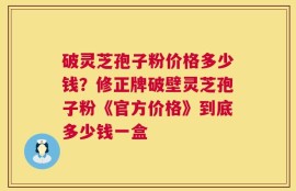 破灵芝孢子粉价格多少钱？修正牌破壁灵芝孢子粉《官方价格》到底多少钱一盒