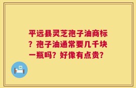 平远县灵芝孢子油商标？孢子油通常要几千块一瓶吗？好像有点贵？