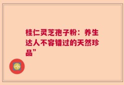 桂仁灵芝孢子粉：养生达人不容错过的天然珍品”
