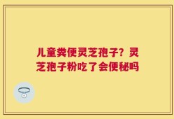 儿童粪便灵芝孢子？灵芝孢子粉吃了会便秘吗