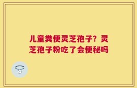 儿童粪便灵芝孢子？灵芝孢子粉吃了会便秘吗