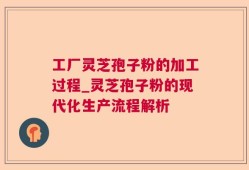 工厂灵芝孢子粉的加工过程_灵芝孢子粉的现代化生产流程解析