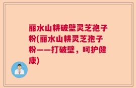 丽水山耕破壁灵芝孢子粉(丽水山耕灵芝孢子粉——打破壁，呵护健康)