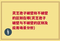 灵芝孢子破壁和不破壁的区别在哪(灵芝孢子破壁与不破壁的区别及应用场景分析)