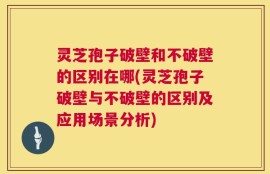 灵芝孢子破壁和不破壁的区别在哪(灵芝孢子破壁与不破壁的区别及应用场景分析)