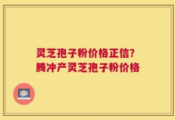 灵芝孢子粉价格正信？腾冲产灵芝孢子粉价格