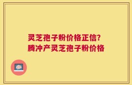 灵芝孢子粉价格正信？腾冲产灵芝孢子粉价格