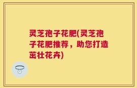 灵芝孢子花肥(灵芝孢子花肥推荐，助您打造茁壮花卉)