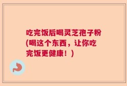吃完饭后喝灵芝孢子粉(喝这个东西，让你吃完饭更健康！)