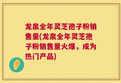 龙泉全年灵芝孢子粉销售量(龙泉全年灵芝孢子粉销售量火爆，成为热门产品)