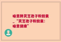 喻意牌灵芝孢子粉胶囊_“灵芝孢子粉胶囊：喻意健康”