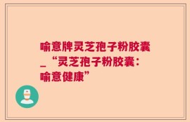 喻意牌灵芝孢子粉胶囊_“灵芝孢子粉胶囊：喻意健康”