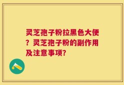 灵芝孢子粉拉黑色大便？灵芝孢子粉的副作用及注意事项？