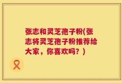 张志和灵芝孢子粉(张志将灵芝孢子粉推荐给大家，你喜欢吗？)