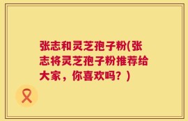 张志和灵芝孢子粉(张志将灵芝孢子粉推荐给大家，你喜欢吗？)