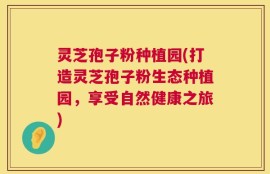 灵芝孢子粉种植园(打造灵芝孢子粉生态种植园，享受自然健康之旅)