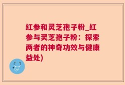 红参和灵芝孢子粉_红参与灵芝孢子粉：探索两者的神奇功效与健康益处)