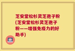 芝安堂松杉灵芝孢子粉(芝安堂松杉灵芝孢子粉——增强免疫力的好助手)