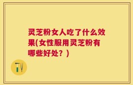 灵芝粉女人吃了什么效果(女性服用灵芝粉有哪些好处？)