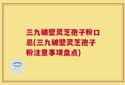 三九破壁灵芝孢子粉口忌(三九破壁灵芝孢子粉注意事项盘点)