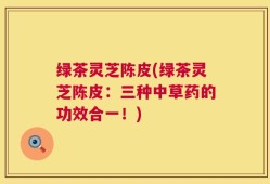 绿茶灵芝陈皮(绿茶灵芝陈皮：三种中草药的功效合一！)