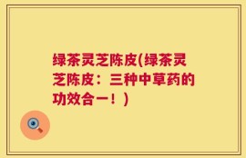 绿茶灵芝陈皮(绿茶灵芝陈皮：三种中草药的功效合一！)