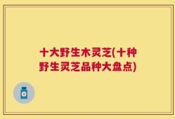 十大野生木灵芝(十种野生灵芝品种大盘点)