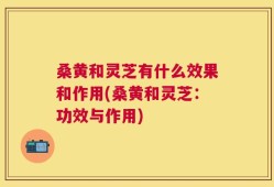 桑黄和灵芝有什么效果和作用(桑黄和灵芝：功效与作用)