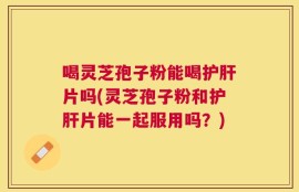 喝灵芝孢子粉能喝护肝片吗(灵芝孢子粉和护肝片能一起服用吗？)