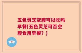 五色灵芝空腹可以吃吗早餐(五色灵芝可否空腹食用早餐？)