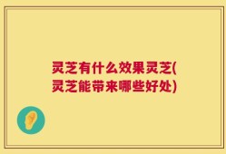 灵芝有什么效果灵芝(灵芝能带来哪些好处)