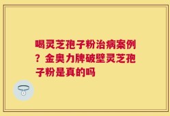喝灵芝孢子粉治病案例？金奥力牌破壁灵芝孢子粉是真的吗
