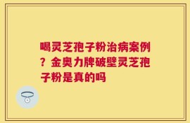 喝灵芝孢子粉治病案例？金奥力牌破壁灵芝孢子粉是真的吗
