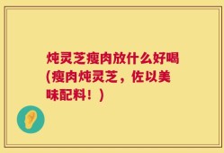 炖灵芝瘦肉放什么好喝(瘦肉炖灵芝，佐以美味配料！)