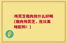 炖灵芝瘦肉放什么好喝(瘦肉炖灵芝，佐以美味配料！)