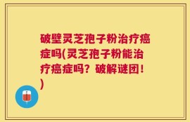 破壁灵芝孢子粉治疗癌症吗(灵芝孢子粉能治疗癌症吗？破解谜团！)