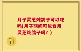 月子灵芝炖鸽子可以吃吗(月子期间可以食用灵芝炖鸽子吗？)