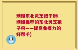 姗姐东北灵芝孢子粉(姗姐推荐的东北灵芝孢子粉——提高免疫力的好帮手)