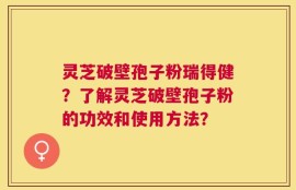 灵芝破壁孢子粉瑞得健？了解灵芝破壁孢子粉的功效和使用方法？