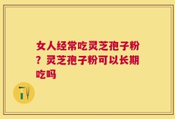 女人经常吃灵芝孢子粉？灵芝孢子粉可以长期吃吗