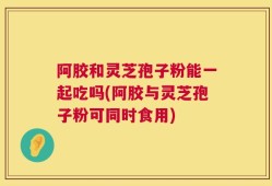阿胶和灵芝孢子粉能一起吃吗(阿胶与灵芝孢子粉可同时食用)