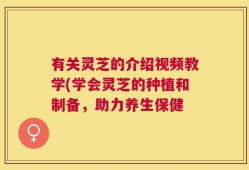 有关灵芝的介绍视频教学(学会灵芝的种植和制备，助力养生保健
