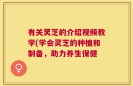 有关灵芝的介绍视频教学(学会灵芝的种植和制备，助力养生保健