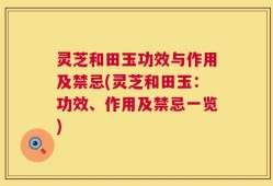 灵芝和田玉功效与作用及禁忌(灵芝和田玉：功效、作用及禁忌一览)