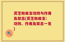 灵芝和田玉功效与作用及禁忌(灵芝和田玉：功效、作用及禁忌一览)