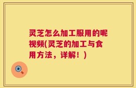 灵芝怎么加工服用的呢视频(灵芝的加工与食用方法，详解！)