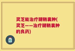 灵芝能治疗腱鞘囊肿(灵芝——治疗腱鞘囊肿的良药)