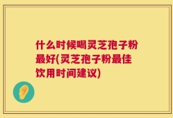 什么时候喝灵芝孢子粉最好(灵芝孢子粉最佳饮用时间建议)