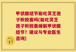 甲状腺结节能吃灵芝孢子粉胶囊吗(能吃灵芝孢子粉胶囊缓解甲状腺结节？建议与专业医生咨询)