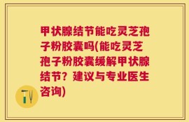 甲状腺结节能吃灵芝孢子粉胶囊吗(能吃灵芝孢子粉胶囊缓解甲状腺结节？建议与专业医生咨询)